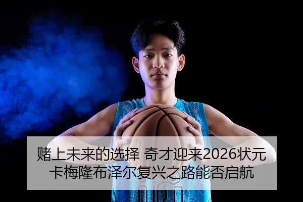 赌上未来的选择 奇才迎来2026状元卡梅隆布泽尔复兴之路能否启航
